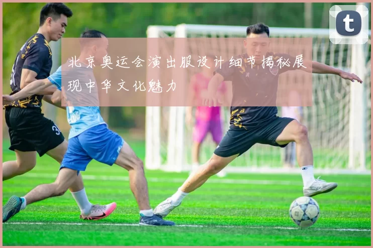 北京奥运会演出服设计细节揭秘展现中华文化魅力