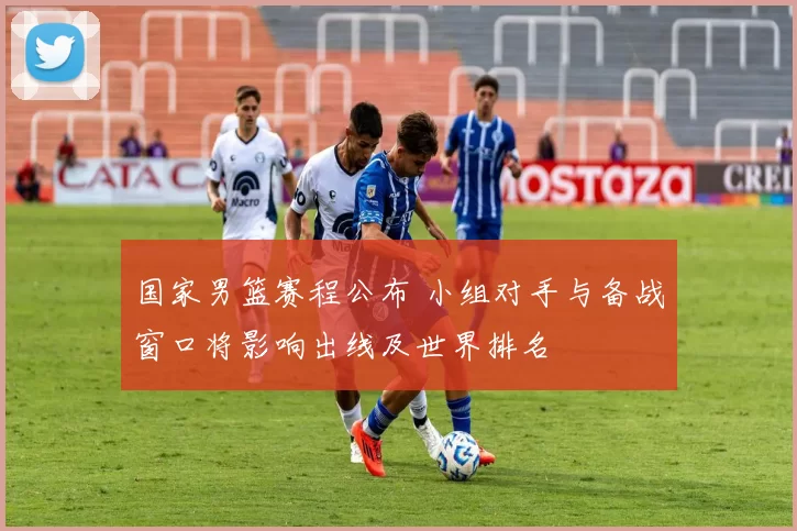 国家男篮赛程公布 小组对手与备战窗口将影响出线及世界排名