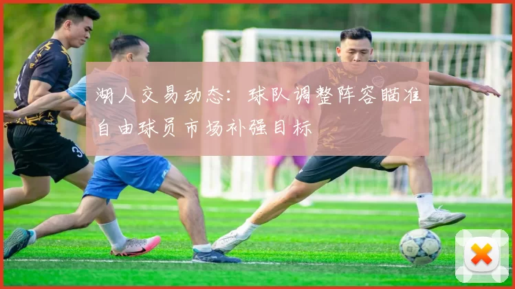 湖人交易动态：球队调整阵容瞄准自由球员市场补强目标