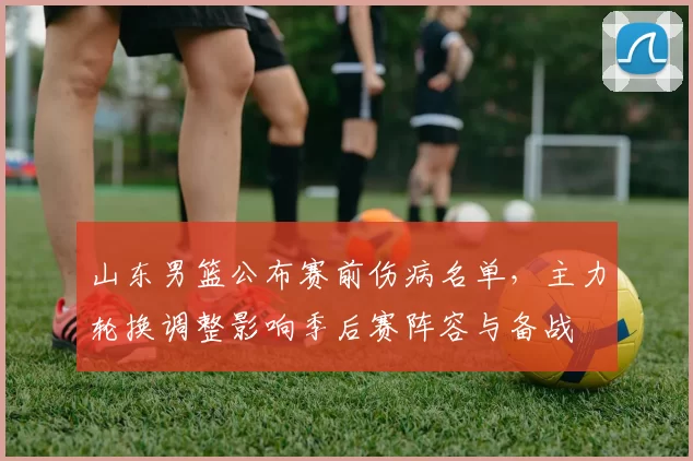 山东男篮公布赛前伤病名单，主力轮换调整影响季后赛阵容与备战