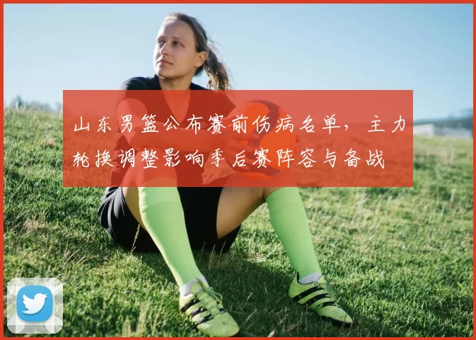 山东男篮公布赛前伤病名单，主力轮换调整影响季后赛阵容与备战