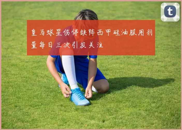 皇马球星伤停缺阵西甲硅油服用剂量每日三次引发关注