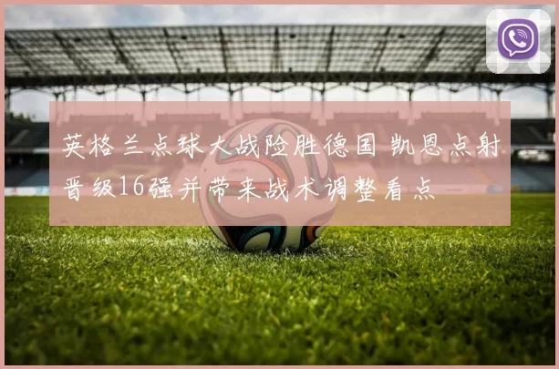 英格兰点球大战险胜德国 凯恩点射晋级16强并带来战术调整看点