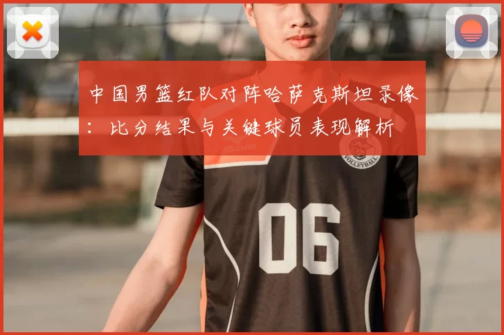 中国男篮红队对阵哈萨克斯坦录像：比分结果与关键球员表现解析