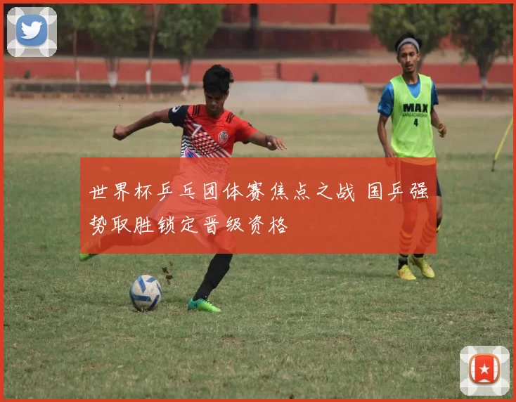 世界杯乒乓团体赛焦点之战 国乒强势取胜锁定晋级资格