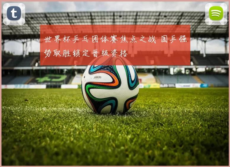 世界杯乒乓团体赛焦点之战 国乒强势取胜锁定晋级资格