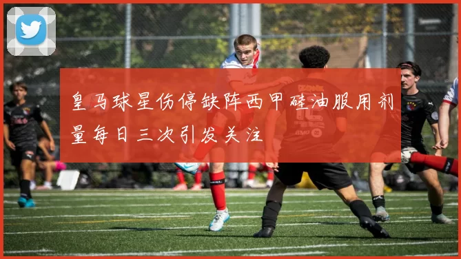 皇马球星伤停缺阵西甲硅油服用剂量每日三次引发关注