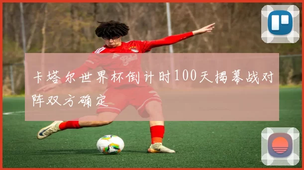 卡塔尔世界杯倒计时100天揭幕战对阵双方确定