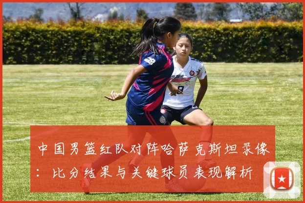 中国男篮红队对阵哈萨克斯坦录像：比分结果与关键球员表现解析